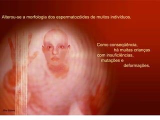 Alterou-se a morfologia dos espermatozóides de muitos indivíduos. 
Como conseqüência, 
há muitas crianças 
com insuficiências, 
mutações e 
deformações. 
 