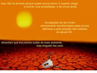 Aqui não há árvores porque quase nunca chove. E quando chega 
a ocorrer uma precipitação, é de chuva ácida. 
As estações do ano foram 
severamente transformadas pelas provas 
atômicas e pela poluição das indústria 
do século XX. 
Advertiam que era preciso cuidar do meio ambiente, 
mas ninguém fez caso. 
 