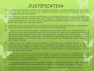 JUSTIFICATIVA
 Verificamos a necessidade de abordarmos as questões que tangem a educação ambiental, pois não podemos
fechar os olhos para uma natureza que diariamente revela-se cada vez mais prejudicada pelas ações
inconsequentes de nós seres humanos.
 Como educadores, devemos contribuir para formação de uma geração consciente em relação ao seu papel como
cidadão voltado para uma valoração ética, social, econômica e ambiental, além de pensar numa escola que
promova esse aprendizado, a fim de se ensinar a importância de atitudes de preservação, para que as gerações
futuras não sofram com a destruição ambiental.
 Assim por perceber a necessidade de um trabalho que aborde discussões de preservação ao meio ambiente,
esse projeto buscará desenvolver nas crianças uma cultura de sustentabilidade.
 Tendo em vista o interesse dos alunos e consciência de que o ambiente urbano é um dos mais poluídos, e que
nele ocorrem vários tipos de poluição: sonora, visual, lixo, esgoto, etc. Sendo que uma das principais poluições
que causam grande degradação ao Meio Ambiente e ameaça ao ser humano é o lixo urbano. Pois poucas cidades
dispõem de aterros sanitários apropriados e raríssimas são as que possuem usinas de tratamento. A maioria
das cidades deposita o seu lixo em lixões, que servem de fonte de consumo para muitas pessoas e de
proliferação de doenças.
 Nesses lixões, que recebem muito lixo doméstico, que é descartado diretamente no solo e onde são
encontrados lixos hospitalares, podendo haver contaminação com agulhas, remédios vencidos que poderão
causar vários danos à saúde; lixo tóxico como pilhas e baterias que contêm metais pesados como o chumbo e
mercúrio em seus produtos. Estima-se que cada bateria ou pilha depositada de forma inadequada contamine
uma área de um metro quadrado.
 As enchentes também são provocadas pelo homem. Pois apesar da chuva ser um fenômeno natural, elas
devastam as cidades por causa das alterações deitas na natureza. A retirada das coberturas vegetais, a
utilização de materiais impermeáveis no solo, o depósito indevido de lixo nas ruas e outras atitudes humanas
colaboram para a proporção do problema.
 As inundações aumentam o risco de aquisição de doenças infecciosas transmitidas pela água contaminada.
Escolhemos trabalhar com as nossas turmas sobre o mosquito Aedys Aegypti que transmite a dengue.
 A dengue é uma doença infecciosa causada por um arbovírus (existem quatro tipos diferentes de vírus da
dengue: DEN-1, DEN-2, DEN-3 e DEN-4), que ocorre
 