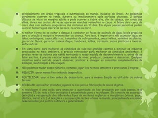  principalmente em áreas tropicais e subtropicais do mundo, inclusive do Brasil. As epidemias
geralmente ocorrem no verão, durante ou imediatamente após períodos chuvosos. O dengue
clássico se inicia de maneira súbita e pode ocorrer a febre alta, dor de cabeça, dor atrás dos
olhos, dores nas costas. Às vezes aparecem manchas vermelhas no corpo. A febre dura cerca de
cinco dias com melhora progressiva dos sintomas em 10 dias. Em alguns poucos pacientes podem
ocorrer hemorragias discretas na boca, na urina ou nariz.
 A melhor forma de se evitar a dengue é combater os focos de acúmulo de água, locais propícios
para a criação d mosquito transmissor da doença. Para isso, é importante não acumular água em
latas, embalagens, copos plásticos, tampinhas de refrigerantes, pneus velhos, vasinhos de plantas,
jarros de flores, garrafas, caixas d’água, tambores, latões, cisternas, sacos plásticos e lixeiras,
entre outros.
 Em vista disto, para melhorar as condições de vida nos grandes centros e diminuir os impactos
provocados no meio ambiente, é preciso retroceder para melhorar as condições ambientais, é
preciso rever os valores que estão norteando o nosso modelo de desenvolvimento e, antes de se
falar em lixo, é preciso reciclar nosso modo de viver, produzir, consumir e descartar. Qualquer
iniciativa neste sentido deverá absorver, praticar e divulgar os conceitos complementares de
Redução, Reutilização e Reciclagem.
 Nós podemos mudar esses números, evitando jogar lixo no meio ambiente e praticando 3 regras:
 REDUZIR: gerar menos lixo evitando desperdício.
 REUTILIZAR: usar o lixo antes de descarta-lo, para a mesma função ou utilizá-lo de outras
formas.
 RECICLAR: aproveitar produtos jogados no lixo para a fabricação de novos objetos.
 A reciclagem é uma saída para amenizar a quantidade de lixo produzido por cada pessoa, mas
somente 2% de todo o lixo produzido é encaminhado para a reciclagem. Ela consiste na separação
(seleção) e recuperação dos diferentes tipos de matérias orgânicos e inorgânicos (vidros, papel,
plástico, metal, etc.). A seleção e a recuperação do lixo urbano no mundo, principalmente em países
desenvolvidos já é prática rotineira e generalizada.
 