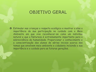 OBJETIVO GERAL
 Estimular nas crianças o respeito ecológico e mostrar a elas a
importância da sua participação no cuidado com o Meio
Ambiente em que vive reconhecer-se como um indivíduo
natural e que a Natureza é extremamente importante para a
sobrevivência da humanidade. Proporcionar o conhecimento e
a conscientização dos alunos de séries iniciais acerca dos
temas que envolvem meio ambiente e cidadania incluindo a sua
importância e o cuidado para as futuras gerações.
 