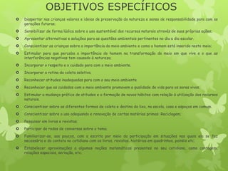 OBJETIVOS ESPECÍFICOS
 Despertar nas crianças valores e ideias de preservação da natureza e senso de responsabilidade para com as
gerações futuras;
 Sensibilizar de forma lúdica sobre o uso sustentável dos recursos naturais através de suas próprias ações;
 Apresentar alternativas e soluções para as questões ambientais pertinentes no dia a dia escolar.
 Conscientizar as crianças sobre a importância do meio ambiente e como o homem está inserido neste meio;
 Estimular para que perceba a importância do homem na transformação do meio em que vive e o que as
interferências negativas tem causado à natureza;
 Incorporar o respeito e o cuidado para com o meio ambiente.
 Incorporar a rotina da coleta seletiva.
 Reconhecer atitudes inadequadas para com o seu meio ambiente
 Reconhecer que os cuidados com o meio ambiente promovem a qualidade de vida para os seres vivos.
 Estimular a mudança prática de atitudes e a formação de novos hábitos com relação à utilização dos recursos
naturais.
 Conscientizar sobre as diferentes formas de coleta e destino do lixo, na escola, casa e espaços em comum.
 Conscientizar sobre o uso adequando e renovação de certas matérias primas: Reciclagem;
 Pesquisar em livros e revistas;
 Participar de rodas de conversas sobre o tema;
 Familiarizar-se, aos poucos, com a escrita por meio da participação em situações nas quais ela se faz
necessária e do contato no cotidiano com os livros, revistas, histórias em quadrinhos, painéis etc;
 Estabelecer aproximações a algumas noções matemáticas presentes no seu cotidiano, como contagem,
relações espaciais, seriação, etc;
 