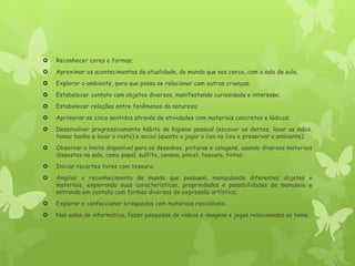  Reconhecer cores e formas;
 Aproximar os acontecimentos da atualidade, do mundo que nos cerca, com a sala de aula,
 Explorar o ambiente, para que possa se relacionar com outras crianças;
 Estabelecer contato com objetos diversos, manifestando curiosidade e interesse;
 Estabelecer relações entre fenômenos da natureza;
 Aprimorar os cinco sentidos através de atividades com materiais concretos e lúdicos;
 Desenvolver progressivamente hábito de higiene pessoal (escovar os dentes, lavar as mãos,
tomar banho e lavar o rosto) e social (quanto a jogar o lixo no lixo e preservar o ambiente);
 Observar o limite disponível para os desenhos, pinturas e colagens, usando diversos materiais
dispostos na sala, como papel, sulfite, canson, pincel, tesoura, tintas.
 Iniciar recortes livres com tesoura;
 Ampliar o reconhecimento de mundo que possuem, manipulando diferentes objetos e
materiais, explorando suas características, propriedades e possibilidades de manuseio e
entrando em contato com formas diversas de expressão artística;
 Explorar e confeccionar brinquedos com materiais recicláveis;
 Nas aulas de informática, fazer pesquisas de vídeos e imagens e jogos relacionados ao tema.
 