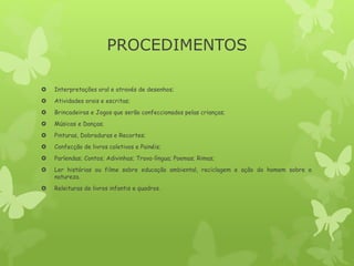 PROCEDIMENTOS
 Interpretações oral e através de desenhos;
 Atividades orais e escritas;
 Brincadeiras e Jogos que serão confeccionados pelas crianças;
 Músicas e Danças;
 Pinturas, Dobraduras e Recortes;
 Confecção de livros coletivos e Painéis;
 Parlendas; Contos; Adivinhas; Trava-língua; Poemas; Rimas;
 Ler histórias ou filme sobre educação ambiental, reciclagem e ação do homem sobre a
natureza.
 Releituras de livros infantis e quadros.
 