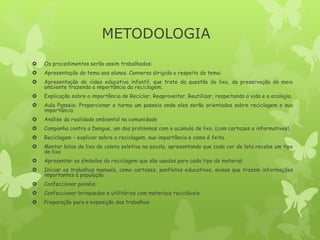 METODOLOGIA
 Os procedimentos serão assim trabalhados:
 Apresentação do tema aos alunos. Conversa dirigida a respeito do tema:
 Apresentação de vídeo educativo infantil, que trate da questão do lixo, da preservação do meio
ambiente trazendo a importância da reciclagem;
 Explicação sobre a importância de Reciclar, Reaproveitar, Reutilizar, respeitando a vida e a ecologia.
 Aula Passeio: Proporcionar a turma um passeio onde eles serão orientados sobre reciclagem e sua
importância
 Análise da realidade ambiental na comunidade
 Campanha contra a Dengue, um dos problemas com o acúmulo de lixo, (com cartazes e informativos)
 Reciclagem – explicar sobre a reciclagem, sua importância e como é feita.
 Montar latas de lixo de coleta seletiva na escola, apresentando que cada cor de lata recebe um tipo
de lixo
 Apresentar os símbolos da reciclagem que são usados para cada tipo de material
 Iniciar os trabalhos manuais, como cartazes, panfletos educativos, avisos que trazem informações
importantes à população
 Confeccionar painéis;
 Confeccionar brinquedos e utilitários com materiais recicláveis
 Preparação para a exposição dos trabalhos
 