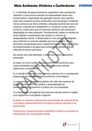 10Meio Ambiente: Histórico e Conferências
3 - A definição de desenvolvimento sustentável mais usualmente
utilizada é a que procura atender às necessidades atuais sem
comprometer a capacidade das gerações futuras. Isso significa
optar pelo consumo de bens produzidos com tecnologia e materiais
menos ofensivos ao meio ambiente, utilização racional dos bens de
consumo, evitando-se o desperdício e o excesso e ainda, após o
consumo, cuidar para que os eventuais resíduos não provoquem
degradação ao meio ambiente. Principalmente: ações no sentido de
rever padrões insustentáveis de consumo e minorar as
desigualdades sociais. O Brasil está em uma posição privilegiada
para enfrentar os enormes desafios que se acumulam. Abriga
elementos fundamentais para o desenvolvimento: parte significativa
da biodiversidade e da água doce existente no planeta; grande
extensão de terras cultiváveis.
De acordo com esta definição, o desenvolvimento sustentável
pressupõe:
a) traçar um novo modelo de desenvolvimento econômico para
nossa sociedade com o uso racional dos recursos naturais
disponíveis e indisponíveis.
b) a redução do consumo das reservas naturais com a consequente
estagnação do desenvolvimento econômico e tecnológico;
c) a preservação do equilíbrio global e do valor das reservas de
capital natural, o que não justifica a desaceleração do
desenvolvimento econômico e político de uma sociedade;
d) a distribuição homogênea das reservas naturais entre as nações
e as regiões em nível global e regional.
e) definir os critérios e instrumentos de avaliação do custo-benefício
e os efeitos socioeconômicos e os valores reais do consumo e da
preservação.
A base para o desenvolvimento sustentável é utilizar os recursos se
preocupando com as gerações futuras
 