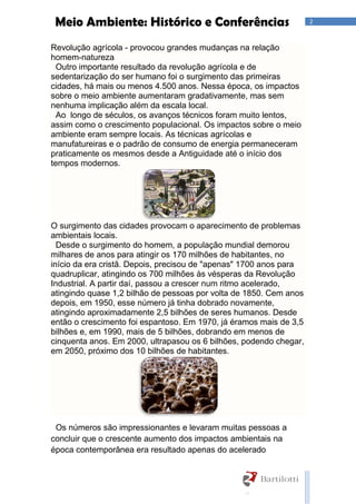 2Meio Ambiente: Histórico e Conferências
Revolução agrícola - provocou grandes mudanças na relação
homem-natureza
Outro importante resultado da revolução agrícola e de
sedentarização do ser humano foi o surgimento das primeiras
cidades, há mais ou menos 4.500 anos. Nessa época, os impactos
sobre o meio ambiente aumentaram gradativamente, mas sem
nenhuma implicação além da escala local.
Ao longo de séculos, os avanços técnicos foram muito lentos,
assim como o crescimento populacional. Os impactos sobre o meio
ambiente eram sempre locais. As técnicas agrícolas e
manufatureiras e o padrão de consumo de energia permaneceram
praticamente os mesmos desde a Antiguidade até o início dos
tempos modernos.
O surgimento das cidades provocam o aparecimento de problemas
ambientais locais.
Desde o surgimento do homem, a população mundial demorou
milhares de anos para atingir os 170 milhões de habitantes, no
início da era cristã. Depois, precisou de "apenas" 1700 anos para
quadruplicar, atingindo os 700 milhões às vésperas da Revolução
Industrial. A partir daí, passou a crescer num ritmo acelerado,
atingindo quase 1,2 bilhão de pessoas por volta de 1850. Cem anos
depois, em 1950, esse número já tinha dobrado novamente,
atingindo aproximadamente 2,5 bilhões de seres humanos. Desde
então o crescimento foi espantoso. Em 1970, já éramos mais de 3,5
bilhões e, em 1990, mais de 5 bilhões, dobrando em menos de
cinquenta anos. Em 2000, ultrapasou os 6 bilhões, podendo chegar,
em 2050, próximo dos 10 bilhões de habitantes.
Os números são impressionantes e levaram muitas pessoas a
concluir que o crescente aumento dos impactos ambientais na
época contemporânea era resultado apenas do acelerado
 