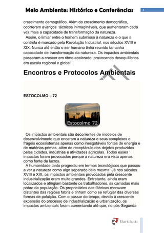 3Meio Ambiente: Histórico e Conferências
crescimento demográfico. Além do crescimento demográfico,
ocorreram avanços técnicos inimagináveis, que aumentaram cada
vez mais a capacidade de transformação da natureza.
Assim, o limiar entre o homem submisso à natureza e o que a
controla é marcado pela Revolução Industrial, nos séculos XVIII e
XIX. Nunca até então o ser humano tinha reunido tamanha
capacidade de transformação da natureza. Os impactos ambientais
passaram a crescer em ritmo acelerado, provocando desequilíbrios
em escala regional e global.
Encontros e Protocolos Ambientais
ESTOCOLMO – 72
Os impactos ambientais são decorrentes de modelos de
desenvolvimento que encaram a natureza e seus complexos e
frágeis ecossistemas apenas como inesgotáveis fontes de energia e
de matérias-primas, além de receptáculo dos dejetos produzidos
pelas cidades, indústrias e atividades agrícolas. Todos esses
impactos foram provocados porque a natureza era vista apenas
como fonte de lucros.
A humanidade tanto progrediu em termos tecnológicos que passou
a ver a natureza como algo separado dela mesma. Já nos séculos
XVIII e XIX, os impactos ambientais provocados pela crescente
industrialização eram muito grandes. Entretanto, ainda eram
localizados e atingiam bastante os trabalhadores, as camadas mais
pobre da população. Os proprietários das fábricas moravam
distantes das regiões fabris e tinham como se refugiar das diversas
formas de poluição. Com o passar do tempo, devido à crescente
expansão do processo de industrialização e urbanização, os
impactos ambientais foram aumentando até que, no pós-Segunda
 