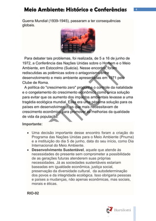4Meio Ambiente: Histórico e Conferências
Guerra Mundial (1939-1945), passaram a ter consequências
globais.
Para debater tais problemas, foi realizada, de 5 a 16 de junho de
1972, a Conferência das Nações Unidas sobre o Homem e o Meio
Ambiente, em Estocolmo (Suécia). Nesse encontro, foram
rediscutidas as polêmicas sobre o antagonismo entre
desenvolvimento e meio ambiente apresentadas em 1971 pelo
Clube de Roma.
A política do "crescimento zero" propunha o controle da natalidade
e o congelamento do crescimento econômico como única solução
para evitar que os aumento dos impactos ambientais levasse a uma
tragédia ecológica mundial. Essa era uma péssima solução para os
países em desenvolvimento, os que mais necessitavam de
crescimento econômico para promover as melhorias da qualidade
de vida da população.
Importante:
 Uma decisão importante desse encontro foram a criação do
Programa das Nações Unidas para o Meio Ambiente (Pnuma)
e a instituição do dia 5 de junho, data do seu início, como Dia
Internacional do Meio Ambiente.
 Desenvolvimento Sustentável, aquele que atende às
necessidades do presente sem comprometer a possibilidade
de as gerações futuras atenderem suas próprias
necessidades. Já as sociedades sustentáveis estariam
baseadas em igualdade econômica, justiça social,
preservação da diversidade cultural, da autodeterminação
dos povos e da integridade ecológica. Isso obrigaria pessoas
e países a mudanças, não apenas econômicas, mas sociais,
morais e éticas.
RIO-92
 