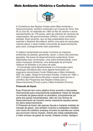 5Meio Ambiente: Histórico e Conferências
A Conferência das Nações Unidas sobre Meio Ambiente e
Desenvolvimento, também conhecida com Cúpula da Terra, Rio-
92 ou Eco-92, foi realizada em 1992 no Rio de Janeiro e reuniu
representantes de 178 países, além de milhares de membros de
organizações não governamentais (ONGs), numa conferência
paralela. Esse encontro, que na fase preparatória teve como
subsídio o Relatório Brundtland, definiu uma série de resoluções,
visando alterar o atual modelo consumista de desenvolvimento
para outro, ecologicamente mais sustentável.
O objetivo fundamental era tentar minimizar os impactos
ambientais do planeta, garantindo, assim, o futuro das próximas
gerações. Na busca do desenvolvimento sustentável, foram
elaboradas duas convenções, uma sobre biodiversidade, outra
sobre mudanças climáticas; uma declaração de princípios
relativos às florestas e um plano de ação.
A Convenção sobre Biodiversidade e a Convenção sobre
Mudanças Climáticas têm como agente financiador um
organismo denominado Fundo Global para o Meio Ambiente -
GEF (do inglês, Global Environment Facility). Criado em 1990, o
GEF é dirigido pelo Banco Mundial e recebe apoio técnico e
científico dos Programas das Nações Unidas para o
Desenvolvimento (Pnud) e para o Meio Ambiente (Pnuma).
Protocolo de Kyoto
Esse Protocolo tem como objetivo firmar acordos e discussões
internacionais para conjuntamente estabelecer metas de redução
na emissão de gases-estufa na atmosfera, principalmente por
parte dos países industrializados, além de criar formas de
desenvolvimento de maneira menos impactante àqueles países
em pleno desenvolvimento.
O Protocolo de Kyoto não apenas discute e implanta medidas de
redução de gases, mas também incentiva e estabelece medidas
com intuito de substituir produtos oriundos do petróleo por outros
que provocam menos impacto. Diante das metas estabelecidas,
o maior emissor de gases do mundo, Estados Unidos, desligou-
 