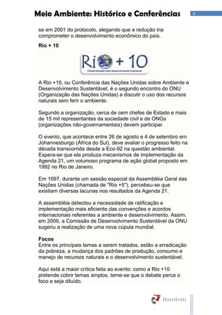 6Meio Ambiente: Histórico e Conferências
se em 2001 do protocolo, alegando que a redução iria
comprometer o desenvolvimento econômico do país.
Rio + 10
A Rio +10, ou Conferência das Nações Unidas sobre Ambiente e
Desenvolvimento Sustentável, é o segundo encontro do ONU
(Organização das Nações Unidas) a discutir o uso dos recursos
naturais sem ferir o ambiente.
Segundo a organização, cerca de cem chefes de Estado e mais
de 15 mil representantes da sociedade civil e de ONGs
(organizações não-governamentais) devem participar.
O evento, que acontece entre 26 de agosto e 4 de setembro em
Johannesburgo (África do Sul), deve avaliar o progresso feito na
década transcorrida desde a Eco-92 na questão ambiental.
Espera-se que ela produza mecanismos de implementação da
Agenda 21, um volumoso programa de ação global proposto em
1992 no Rio de Janeiro.
Em 1997, durante um sessão especial da Assembléia Geral das
Nações Unidas (chamada de "Rio +5"), percebeu-se que
existiam diversas lacunas nos resultados da Agenda 21.
A assembléia detectou a necessidade de ratificação e
implementação mais eficiente das convenções e acordos
internacionais referentes a ambiente e desenvolvimento. Assim,
em 2000, a Comissão de Desenvolvimento Sustentável da ONU
sugeriu a realização de uma nova cúpula mundial.
Focos
Entre os principais temas a serem tratados, estão a erradicação
da pobreza, a mudança dos padrões de produção, consumo e
manejo de recursos naturais e o desenvolvimento sustentável.
Aqui está a maior crítica feita ao evento: como a Rio +10
pretende cobrir temas amplos, teme-se que o debate perca o
foco e seja diluído.
 