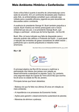 7Meio Ambiente: Histórico e Conferências
Outra crítica feita é quanto à escolha de Johannesburgo como
sede do encontro. Em um continente devastado pela miséria e
pela Aids, os ambientalistas acreditam que a atenção seja
voltada para a questão africana, jogando-se para escanteio as
discussões sobre o ambiente.
A ausência do presidente George W. Bush também prejudica a
cúpula. Bush mostrou-se menos preocupado com o futuro
ambiental que seu pai, o ex-presidente George Bush, que
chegou a participar - ainda que de forma figurada - da Eco-92.
Bush, filho, já havia indicado sua falta de disposição para o
assunto quando não ratificou o Protocolo de Kyoto - o qual prevê
a redução das emissões de gases causadores do efeito estufa -,
justificando que o acordo prejudicaria a indústria norte-
americana.
http://www1.folha.uol.com.br/folha/especial/2002/riomais10/o_que_e.shtml
Rio + 20
O principal objetivo da Rio+20 foi renovar e reafirmar a
participação dos líderes dos países com relação ao
desenvolvimento sustentável no planeta Terra. Foi, portanto,
uma segunda etapa da Cúpula da Terra (ECO-92) que ocorreu
há 20 anos na cidade do Rio de Janeiro.
Principais temas que foram debatidos:
- Balanço do que foi feito nos últimos 20 anos em relação ao
meio ambiente;
- A importância e os processos da Economia Verde;
- Ações para garantir o desenvolvimento sustentável do planeta;
- Maneiras de eliminar a pobreza;
 