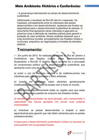 8Meio Ambiente: Histórico e Conferências
- A governança internacional no campo do desenvolvimento
sustentável.
Infelizmente o resultado da Rio+20 não foi o esperado. Os
impasses, principalmente entre os interesses dos países
desenvolvidos e em desenvolvimento, acabaram por frustrar as
expectativas para o desenvolvimento sustentável do planeta. O
documento final apresenta várias intensões e joga para os
próximos anos a definição de medidas práticas para garantir a
proteção do meio ambiente. Muitos analistas disseram que a
crise econômica mundial, principalmente nos Estados Unidos e
na Europa, prejudicou as negociações e tomadas de decisões
práticas.
Treinamento:
1 - Em junho de 2012, foi realizada na cidade do Rio de Janeiro a
Conferência das Nações Unidas sobre Desenvolvimento
Sustentável, a Rio+20. O objetivo desse encontro foi a renovação
do compromisso político com o desenvolvimento sustentável, que
apresenta como uma de suas propostas
a) evitar o uso de recursos naturais e de matérias-primas nas
indústrias para não comprometer o meio ambiente.
b) investir em pesquisas sobre alimentos geneticamente
modificados com a finalidade de acabar com a fome no mundo.
c) desenvolver economicamente todas as nações para que estas
possam ter o mesmo padrão de consumo dos Estados Unidos.
d) atender às necessidades da atual geração, sem comprometer a
capacidade das futuras gerações em prover suas próprias
necessidades.
e) incentivar os países desenvolvidos a ampliar o setor
agroindustrial para garantir que não faltem alimentos para os países
subdesenvolvidos.
A base para o desenvolvimento sustentável é utilizar os recursos se
preocupando com as gerações futuras
 