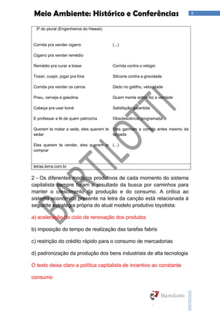 9Meio Ambiente: Histórico e Conferências
3ª do plural (Engenheiros do Hawaii)
Corrida pra vender cigarro
Cigarro pra vender remédio
Remédio pra curar a tosse
Tossir, cuspir, jogar pra fora
Corrida pra vender os carros
Pneu, cerveja e gasolina
Cabeça pra usar boné
E professar a fé de quem patrocina
Querem te matar a sede, eles querem te
sedar
Eles querem te vender, eles querem te
comprar
(...)
Corrida contra o relógio
Silicone contra a gravidade
Dedo no gatilho, velocidade
Quem mente antes diz a verdade
Satisfação garantida
Obsolescência programada
Eles ganham a corrida antes mesmo da
largada
(...)
letras.terra.com.br
2 - Os diferentes modelos produtivos de cada momento do sistema
capitalista sempre foram o resultado da busca por caminhos para
manter o crescimento da produção e do consumo. A crítica ao
sistema econômico presente na letra da canção está relacionada à
seguinte estratégia própria do atual modelo produtivo toyotista:
a) aceleração do ciclo de renovação dos produtos
b) imposição do tempo de realização das tarefas fabris
c) restrição do crédito rápido para o consumo de mercadorias
d) padronização da produção dos bens industriais de alta tecnologia
O texto deixa claro a política capitalista de incentivo ao constante
consumo
 