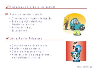 C u i d a d o s c o m o M o t o r d o V e íc u l o
C a r b u r a d o r o u s i s t e m a d e i n j e ç ã o .
B o b i n a , i g n i ç ã o e l e t r ô n i c a ,
d i s t r i b u i d o r e v e l a s .
P u r i f i c a d o r d e a r.
E s c a p a m e n t o .
M a n t e r e m e x c e l e n t e e s t a d o :
L i x o e O u t r o s P o l u e n t e s
C o m p r o m e t e a s a ú d e h u m a n a .
A g r i d e o m e i o a m b i e n t e .
D e n i g r e a i m a g e m d o l o c a l .
A p r e s e n t a p e r i g o p a r a p e d e s t r e s ,
m o t o c i c l i s t a s e c i c l i s t a s .
M e i o A m b i e n t e 1 1
 