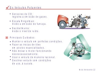 S e n s o r e s d e C O :
r e g i s t r a a e m i s s ã o d e g a s e s .
E s c a l a R i n g e l m a n :
m e d e a e m i s s ã o d e f u m a ç a .
D e c i b e l ím e t r o :
m e d e o n ív e l d e r u íd o .
M e i o A m b i e n t e 1 2
P r i n c i p a i s C u i d a d o s :
M a n t e r o v e íc u l o e m p e r f e i t a s c o n d i ç õ e s .
F a z e r a s t r o c a s d e ó l e o
e m p o s t o s e s p e c i a l i z a d o s .
N ã o d e i x a r o m o t o r f u n c i o n a n d o
d e s n e c e s s a r i a m e n t e .
U s a r o v e íc u l o d e m a n e i r a r a c i o n a l .
D e s t i n a r v e íc u l o s e m c o n d i ç õ e s
d e u s o , à s u c a t a .
O s V e íc u l o s P o l u e n t e s
 