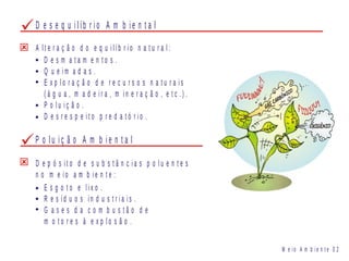 D e s e q u i l íb r i o A m b i e n t a l
A l t e r a ç ã o d o e q u i l íb r i o n a t u r a l :
D e s m a t a m e n t o s .
Q u e i m a d a s .
E x p l o r a ç ã o d e r e c u r s o s n a t u r a i s
( á g u a , m a d e i r a , m i n e r a ç ã o , e t c .) .
P o l u i ç ã o .
D e s r e s p e i t o p r e d a t ó r i o .
P o l u i ç ã o A m b i e n t a l
D e p ó s i t o d e s u b s t â n c i a s p o l u e n t e s
n o m e i o a m b i e n t e :
E s g o t o e l i x o .
R e s íd u o s i n d u s t r i a i s .
G a s e s d a c o m b u s t ã o d e
m o t o r e s à e x p l o s ã o .
M e i o A m b i e n t e 0 2
 