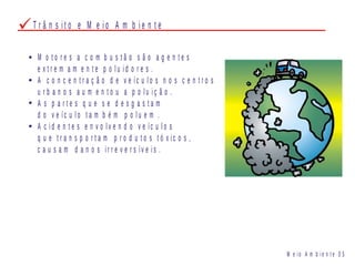 T r â n s i t o e M e i o A m b i e n t e
M o t o r e s a c o m b u s t ã o s ã o a g e n t e s
e x t r e m a m e n t e p o l u i d o r e s .
A c o n c e n t r a ç ã o d e v e íc u l o s n o s c e n t r o s
u r b a n o s a u m e n t o u a p o l u i ç ã o .
A s p a r t e s q u e s e d e s g a s t a m
d o v e íc u l o t a m b é m p o l u e m .
A c i d e n t e s e n v o l v e n d o v e íc u l o s
q u e t r a n s p o r t a m p r o d u t o s t ó x i c o s ,
c a u s a m d a n o s i r r e v e r s ív e i s .
M e i o A m b i e n t e 0 5
 
