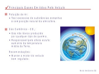 P r i n c i p a i s G a s e s E m i t i d o s P e l o V e íc u l o
P o l u i ç ã o d o A r :
T e o r e x c e s s i v o d e s u b s t â n c i a s e s t r a n h a s
à c o m p o s i ç ã o n a t u r a l d a a t m o s f e r a .
G á s C a r b ô n i c o - C O :2
G á s n ã o t ó x i c o p r o d u z i d o
p o r q u a l q u e r t i p o d e q u e i m a .
R e s p o n s á v e l p e l o e f e i t o e s t u f a :
a u m e n t o d a t e m p e r a t u r a
m é d i a d a T e r r a .
R e c o m e n d a ç õ e s :
M a n t e r o m o t o r d o v e íc u l o
b e m r e g u l a d o .
M e i o A m b i e n t e 0 6
 