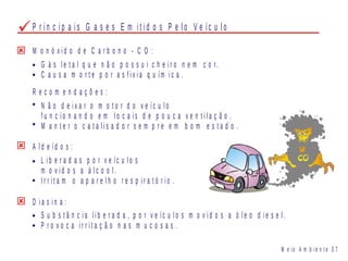 M o n ó x i d o d e C a r b o n o - C O :
G á s l e t a l q u e n ã o p o s s u i c h e i r o n e m c o r.
C a u s a m o r t e p o r a s f i x i a q u ím i c a .
N ã o d e i x a r o m o t o r d o v e íc u l o
f u n c i o n a n d o e m l o c a i s d e p o u c a v e n t i l a ç ã o .
M a n t e r o c a t a l i s a d o r s e m p r e e m b o m e s t a d o .
R e c o m e n d a ç õ e s :
A l d e íd o s :
L i b e r a d a s p o r v e íc u l o s
m o v i d o s a á l c o o l .
I r r i t a m o a p a r e l h o r e s p i r a t ó r i o .
D i a s i n a :
S u b s t â n c i a l i b e r a d a , p o r v e íc u l o s m o v i d o s a ó l e o d i e s e l .
P r o v o c a i r r i t a ç ã o n a s m u c o s a s .
M e i o A m b i e n t e 0 7
P r i n c i p a i s G a s e s E m i t i d o s P e l o V e íc u l o
 