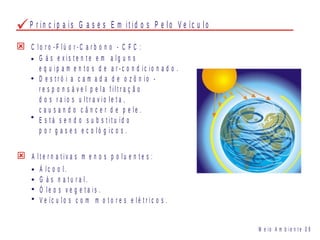 C l o r o - F l ú o r - C a r b o n o - C F C :
G á s e x i s t e n t e e m a l g u n s
e q u i p a m e n t o s d e a r - c o n d i c i o n a d o .
D e s t r ó i a c a m a d a d e o z ô n i o -
r e s p o n s á v e l p e l a f i l t r a ç ã o
d o s r a i o s u l t r a v i o l e t a ,
c a u s a n d o c â n c e r d e p e l e .
E s t á s e n d o s u b s t i t u íd o
p o r g a s e s e c o l ó g i c o s .
A l t e r n a t i v a s m e n o s p o l u e n t e s :
Á l c o o l .
G á s n a t u r a l .
Ó l e o s v e g e t a i s .
V e íc u l o s c o m m o t o r e s e l é t r i c o s .
M e i o A m b i e n t e 0 9
P r i n c i p a i s G a s e s E m i t i d o s P e l o V e íc u l o
 
