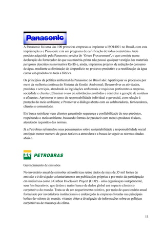 11
A Panasonic foi uma das 100 primeiras empresas a implantar a ISO14001 no Brasil, com esta
implantação a e Panasonic cria um programa de certificação de todos os matérias. todo
produto adquirido pela Panasonic precisa do ‘Green Procurement’, o que consiste numa
declaração do fornecedor de que sua matéria-prima não possui qualquer vestígio dos materiais
perigosos descritos na normativa RoHS e, ainda, implantou projetos de redução do consumo
de água, mediante a eliminação de desperdício no processo produtivo e a reutilização da água
como sub-produto em toda a fábrica.
Os princípios da política ambiental da Panasonic do Brasil são: Aperfeiçoar os processos por
meio da melhoria contínua do Sistema da Gestão Ambiental; Desenvolver as atividades,
produtos e serviços, atendendo às legislações ambientais e requisitos pertinentes a empresa,
sociedade e clientes; Eliminar o uso de substâncias proibidas e controlar a geração de resíduos
e efluentes; Aprimorar o senso de responsabilidade individual e gerencial, com relação à
proteção do meio ambiente; e Promover o diálogo aberto com os colaboradores, fornecedores,
clientes e comunidade.
Ele busca satisfazer seus clientes garantindo segurança e confiabilidade de seus produtos,
respeitando o meio ambiente, buscando formas de produzir com menos produtos tóxicos,
atendendo requisitos das normas.
Já a Petrobras reformulou seus pensamentos sobre sustentabilidade e responsabilidade social
emitindo menor numero de gases tóxicos a atmosfera e a busca de seguir as normas citadas
abaixo.
Gerenciamento de emissões
No inventário anual de emissões atmosféricas reúne dados de mais de 35 mil fontes de
emissão e é divulgado voluntariamente em publicações próprias e por meio da participação
em iniciativas como o Carbon Disclosure Project (CDP) – uma organização independente,
sem fins lucrativos, que detém o maior banco de dados global em impacto climático
corporativo do mundo. Trata-se de um requerimento coletivo, por meio de questionário anual
formulado por investidores institucionais e endereçado às empresas listadas nas principais
bolsas de valores do mundo, visando obter a divulgação de informações sobre as políticas
corporativas de mudança do clima.
 