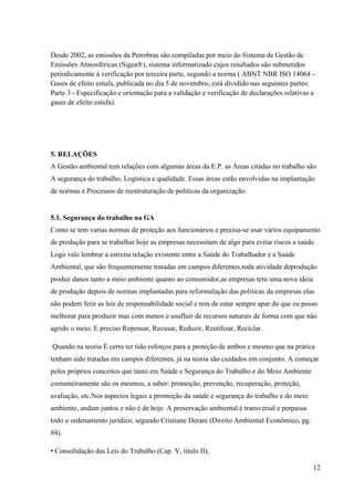 12
Desde 2002, as emissões da Petrobras são compiladas por meio do Sistema de Gestão de
Emissões Atmosféricas (Sigea®), sistema informatizado cujos resultados são submetidos
periodicamente à verificação por terceira parte, segundo a norma ( ABNT NBR ISO 14064 -
Gases de efeito estufa, publicada no dia 5 de novembro, está dividido nas seguintes partes:
Parte 3 - Especificação e orientação para a validação e verificação de declarações relativas a
gases de efeito estufa).
5. RELAÇÕES
A Gestão ambiental tem relações com algumas áreas da E.P. as Áreas citadas no trabalho são
A segurança do trabalho, Logística e qualidade. Essas áreas estão envolvidas na implantação
de normas e Processos de reestruturação de politicas da organização.
5.1. Segurança do trabalho na GA
Como se tem varias normas de proteção aos funcionários e precisa-se usar vários equipamento
de produção para se trabalhar.hoje as empresas necessitam de algo para evitar riscos a saúde.
Logo vale lembrar a estreita relação existente entre a Saúde do Trabalhador e a Saúde
Ambiental, que são frequentemente tratadas em campos diferentes.toda atividade deprodução
produz danos tanto a meio ambiente quanto ao consumidor,as empresas tem uma nova ideia
de produção depois de normas implantadas para reformulação das politicas da empresas elas
não podem ferir as leis de responsabilidade social e tem de estar sempre apar do que eu posso
melhorar para produzir mas com menos e usufluir de recursos naturais de forma com que não
agrido o meio. E preciso Repensar, Recusar, Reduzir, Reutilizar, Reciclar.
Quando na teoria É certo ter tido esforços para a proteção de ambos e mesmo que na prática
tenham sido tratadas em campos diferentes, já na teoria são cuidados em conjunto. A começar
pelos próprios conceitos que tanto em Saúde e Segurança do Trabalho e do Meio Ambiente
costumeiramente são os mesmos, a saber: promoção, prevenção, recuperação, proteção,
avaliação, etc.Nos aspectos legais a promoção da saúde e segurança do trabalho e do meio
ambiente, andam juntos e não é de hoje. A preservação ambiental é transversal e perpassa
todo o ordenamento jurídico, segundo Cristiane Derani (Direito Ambiental Econômico, pg.
84).
• Consolidação das Leis do Trabalho (Cap. V, titulo II),
 