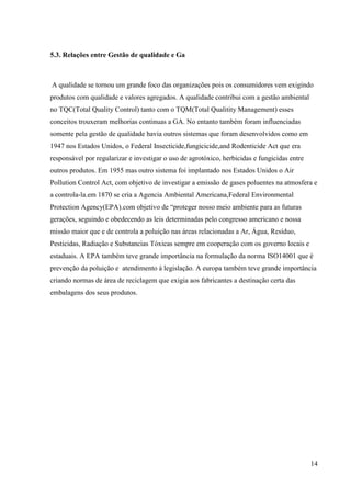 14
5.3. Relações entre Gestão de qualidade e Ga
A qualidade se tornou um grande foco das organizações pois os consumidores vem exigindo
produtos com qualidade e valores agregados. A qualidade contribui com a gestão ambiental
no TQC(Total Quality Control) tanto com o TQM(Total Qualitity Management) esses
conceitos trouxeram melhorias continuas a GA. No entanto também foram influenciadas
somente pela gestão de qualidade havia outros sistemas que foram desenvolvidos como em
1947 nos Estados Unidos, o Federal Insecticide,fungicicide,and Rodenticide Act que era
responsável por regularizar e investigar o uso de agrotóxico, herbicidas e fungicidas entre
outros produtos. Em 1955 mas outro sistema foi implantado nos Estados Unidos o Air
Pollution Control Act, com objetivo de investigar a emissão de gases poluentes na atmosfera e
a controla-la.em 1870 se cria a Agencia Ambiental Americana,Federal Environmental
Protection Agency(EPA).com objetivo de “proteger nosso meio ambiente para as futuras
gerações, seguindo e obedecendo as leis determinadas pelo congresso americano e nossa
missão maior que e de controla a poluição nas áreas relacionadas a Ar, Água, Resíduo,
Pesticidas, Radiação e Substancias Tóxicas sempre em cooperação com os governo locais e
estaduais. A EPA também teve grande importância na formulação da norma ISO14001 que é
prevenção da poluição e atendimento á legislação. A europa também teve grande importância
criando normas de área de reciclagem que exigia aos fabricantes a destinação certa das
embalagens dos seus produtos.
 