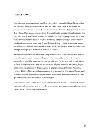 15
6. CONCLUSÃO
Conclui-se que no meio organizacional hoje e necessário o uso de Gestão Ambiental, pois a
não utilização dessas políticas e normas pode nos trazer vários riscos. Como vemos em
jornais e documentários a poluição de rios, os desastres nucleares e o desmatamento da nossa
flora e fauna. O uso dessas novas politicas deve ser utilizado com aprofundação na área, pois
a má colocação dessas Normas também não será viável a empresa pois podemos sim extrair
nossos recursos naturais mas esse recursos podem não ser renováveis pois como o petróleo
estatísticas mostram que temos mas 45 anos de extração dele e precisa-se encontrar alguma
outra fonte renovável que não seja nuclear pois o Brasil e um pais que e preconceituoso com
esse tipo de energia pois a indícios de emissão de radiação.
A Gestão ambiental busca a empresa ter a responsabilidade de se envolver nas boas praticas
ambientais promovendo a segurança de gerações futuras a saúde de seus colaboradores e
consumidores o trabalho apresenta empresa que utilizam a GA em seus meio organizacional
na forma de implantar as normas, nas praticas de reciclagem, na melhoria da produção para
menores indícios de emissões de gases, como as empresas citadas Petrobras, Panasonic,
Unilever, Philips e Natura que são empresas que tem boas praticas de responsabilidade social
e também mostram empresas que implantam mas não utilizam de forma certa como a Apple
que tem maior nível de produção de lixo tecnológico.
Conclui-se que com a competitividade nas empresas hoje e necessário se obter a GA no meio
organizacional, pois se tem uma nova visão de consumidor para empresa. A implantação desta
gestão pode ser considerada uma estratégia.
 