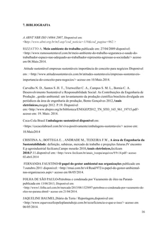 16
7. BIBLIOGRAFIA
A ABNT NBR ISO 14064:2007, Disponível em:
<http://www.abnt.org.br/m5.asp?cod_noticia=119&cod_pagina=962.>
RIZZATTO A. Meio ambiente do trabalho publicado em: 27/04/2009 disponível:
<http://www.rumosustentavel.com.br/meio-ambiente-do-trabalho-seguranca-e-saude-do-
trabalhador-espaco-nao-adequado-ao-trabalhador-representa-agressao-a-sociedade/> acesso
em 06.Maio.2014.
Atitude sustentável empresas sustentáveis importância do conceito para negócios Disponivel
em : <http://www.atitudessustentaveis.com.br/atitudes-sustentaveis/empresas-sustentaveis-
importancia-do-conceito-para-negocios/> acesso em 10.Maio.2014.
Carvalho N. D., Santos S .H. T., Trierweiller C. A., Campos S. M. L., Bornia C. A.
Desenvolvimento Sustentável e Responsabilidade Social: As Contribuições da Engenharia de
Produção , gestão ambiental: um levantamento da produção científica brasileira divulgada em
periódicos da área de engenharia de produção, Bento Gonçalves 2012,Anais
eletrônicos,enegep 2012. P.19. Disponível
em:<http://www.abepro.org.br/biblioteca/ENEGEP2012_TN_STO_165_961_19715.pdf>
acesso em: 19. Maio. 2014.
Coca-Cola Brasil Embalagens sustentável disponível em:
<https://cocacolabrasil.com.br/viva-positivamente/embalagens-sustentaveis/> acesso em:
10.Maio2014
CRISTINA A.; BOTTEGA E. , ANDRADE M., TEIXEIRA F.W., A área de Engenharia da
Sustentabilidade: definição, subáreas, mercado de trabalho e projeções futuras.IV encontro
E.p agroindustrial fecilcam,Campo mourão 2010,Anais eletrônicos,fecilcam
2010.P.11.disponível em: <http://www.fecilcam.br/anais_iveepa/arquivos/9/9-14.pdf> acesso
02.abril.2014
FERNANDA FAUSTINO O papel do gestor ambiental nas organizações publicado em
7.outubro.2011 disponivel: <http://rmai.com.br/v4/Read/972/o-papel-do-gestor-ambiental-
nas-organizacoes.aspx> acesso em 06/05/2014.
FOLHA DE SÃO PAULO-Petrobras e condenada por Vazamento de óleo na Paraná-
publicada em 13/08/2013, Disponível em:
<http://www1.folha.uol.com.br/mercado/2013/08/1325897-petrobras-e-condenada-por-vazamento-de-
oleo-no-parana.shtml> acesso em 21/04/2014.
JAQUELINE BAUMEL,Diário da Terra / Reportagem,disponivel em:
<http://www.oquevocefezpeloplanetahoje.com.br/ecoeficiencia-o-que-e-isso/> acesso em
06/05/2014.
 