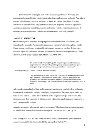 2
Também mostra correlações com outras áreas da Engenharia de Produção, e as
primeiras agências ambientais e as normas criadas de proteção ao meio ambiente. Para reduzir
riscos à saúde humana e ao meio ambiente, as operações contam com planos de ação e
simulados de emergência e a força de trabalho passa por frequentes cursos de capacitação.
Além disso, patrocina uma série de projetos ambientais voltados para mitigar emissões de
carbono, proteger ambientes e espécies ameaçadas e conservar a biodiversidade.
2. GESTÃO AMBIENTAL
O conceito de gestão ambiental passa por profundas transformações. Inicialmente, era
marcado pelos chamados “instrumentos de comando e controle”, por imposição do Estado
Época em que a política e a gestão ambiental estavam imersas em conflitos de interesses
diversos, sejam eles: públicos e privados, de competências dentro do próprio Estado e entre
empresas, Estado e sociedade civil (POMBO; MAGRINI, 2008).
De acordo com Barbieri (2004, p.99), “as preocupações ambientais dos
empresários são influenciadas por três grandes conjuntos de forças que se
interagem reciprocamente: o governo, a sociedade e o mercado”.
Lavorato (2004, p. 8) define a Gestão Ambiental como:
“um conjunto de princípios, estratégias e diretrizes de ações e procedimentos
para preservar a integridade dos meios físico e biótico, bem como a dos
grupos sociais que deles dependem. A Gestão Ambiental visa ordenar as
atividades humanas para que estas originem o menor impacto possível sobre o
meio”.
A legislação nacional define Meio ambiente como o conjunto de condições, leis, influencias e
interações de ordem física, química e biológica, que permitem, abrigam e regem a vida em
todas as suas formas. O termo deriva do latim mediu e significa o lugar onde se vive. Já o
termo ambiente deriva também do latim ambiente e denomina aquilo que cerca ou envolve os
seres vivos por todos os lados.
A gestão ambiental é a forma pela qual as empresas se “Mobilizam, interna ou externamente,
na conquista de uma qualidade ambiental desejada”. Medeiros e Silva (2003, p. 2):
Silva Filho (2008, p. 6) faz uma contextualização crítica, comparando à gestão ambiental
com o Sistema de Gestão Ambiental (SGA), recorrendo a Valle (1995):
 