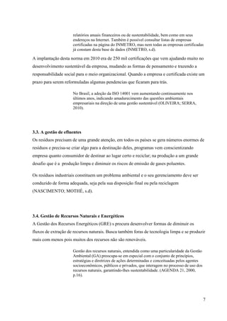 7
relatórios anuais financeiros ou de sustentabilidade, bem como em seus
endereços na Internet. Também é possível consultar listas de empresas
certificadas na página do INMETRO, mas nem todas as empresas certificadas
já constam desta base de dados (INMETRO, s.d).
A implantação desta norma em 2010 era de 250 mil certificações que vem ajudando muito no
desenvolvimento sustentável da empresa, mudando as formas de pensamento e trazendo a
responsabilidade social para o meio organizacional. Quando a empresa e certificada existe um
prazo para serem reformuladas algumas pendencias que ficaram para trás.
No Brasil, a adoção da ISO 14001 vem aumentando continuamente nos
últimos anos, indicando amadurecimento das questões ambientais
empresariais na direção de uma gestão sustentável (OLIVEIRA; SERRA,
2010).
3.3. A gestão de efluentes
Os resíduos precisam de uma grande atenção, em todos os países se gera números enormes de
resíduos e precisa-se criar algo para a destinação deles, programas vem conscientizando
empresa quanto consumidor de destinar ao lugar certo e reciclar; na produção a um grande
desafio que é a produção limpa e diminuir os riscos de emissão de gases poluentes.
Os resíduos industriais constituem um problema ambiental e o seu gerenciamento deve ser
conduzido de forma adequada, seja pela sua disposição final ou pela reciclagem
(NASCIMENTO; MOTHÉ, s.d).
3.4. Gestão de Recursos Naturais e Energéticos
A Gestão dos Recursos Energéticos (GRE) s procura desenvolver formas de diminuir os
fluxos de extração de recursos naturais. Busca também foras de tecnologia limpa e se produzir
mais com menos pois muitos dos recursos não são renováveis.
Gestão dos recursos naturais, entendida como uma particularidade da Gestão
Ambiental (GA) preocupa-se em especial com o conjunto de princípios,
estratégias e diretrizes de ações determinadas e conceituadas pelos agentes
socioeconômicos, públicos e privados, que interagem no processo de uso dos
recursos naturais, garantindo-lhes sustentabilidade. (AGENDA 21, 2000,
p.16).
 