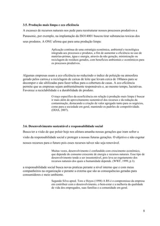 8
3.5. Produção mais limpa e eco eficiência
A escassez de recursos naturais nos pede para reestruturar nossos processos produtivos a
Panasonic, por exemplo, na implantação da ISO14001 buscou tirar substancias toxicas dos
seus produtos. A ONU afirma que para uma produção limpa:
Aplicação contínua de uma estratégia econômica, ambiental e tecnológica
integrada aos processos e produtos, a fim de aumentar a eficiência no uso de
matérias-primas, água e energia, através da não geração, minimização ou
reciclagem de resíduos gerados, com benefícios ambientais e econômicos para
os processos produtivos.
Algumas empresas usam a eco eficiência no reduzindo o índice de poluição na atmosfera
gerado pelos carros,e a reciclagem de caixas de leite que levam cerca de 180anos para se
decompor e são ultilizadas para fazer telhas para a cobertura de casas. A eco eficiência
permite que as empresas sejam ambientalmente responsáveis e, ao mesmo tempo, lucrativas.
Favorece a reciclabilidade e a durabilidade do produto.
O traço específico da ecoeficiência em relação à produção mais limpa é buscar
ir mais além do aproveitamento sustentável dos recursos e da redução da
contaminação, destacando a criação de valor agregado tanto para os negócios,
como para a sociedade em geral, mantendo os padrões de competitividade.
(DIAS, 2007).
3.6. Desenvolvimento sustentável e responsabilidade social
Busca ter a visão de que poluir hoje nos afetara amanha nossas gerações que iram sofrer a
visão da responsabilidade social e proteger a nossas futuras gerações. O objetivo e não esgotar
nossos recursos para o futuro pois esses recursos talvez não seja renovável.
Muitas vezes, desenvolvimento é confundido com crescimento econômico,
que depende do consumo crescente de energia e recursos naturais. Esse tipo de
desenvolvimento tende a ser insustentável, pois leva ao esgotamento dos
recursos naturais dos quais a humanidade depende. (WWF, 1999, p.1).
a responsabilidade social busca novas praticas perante a nível interno que e com meus
companheiros na organização e perante a externa que são as consequências geradas para
consumidores e meio ambiente.
Segundo Silva apred. Toro e Hoyos (1998) A RS é o compromisso da empresa
em contribuir com o desenvolvimento, o bem-estar e a melhoria da qualidade
de vida dos empregados, suas famílias e a comunidade em geral.
 