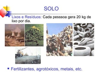 SOLO
 Lixos e Resíduos: Cada pesssoa gera 20 kg de
lixo por dia.
 Fertilizantes, agrotóxicos, metais, etc.
 