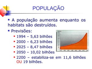 POPULAÇÃO
 A população aumenta enquanto os
habitats são destruídos.
 Previsões:
 1994 – 5,63 bilhões
 2000 – 6,23 bilhões
 2025 – 8,47 bilhões
 2050 – 10,02 bilhões
 2200 – estabiliza-se em 11,6 bilhões
OU 19 bilhões.
 