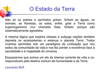 O Estado da Terra
Não só os pobres e oprimidos gritam. Gritam as águas, os
animais, as florestas, os solos, enfim, grita a Terra como
superorganismo vivo chamado Gaia. Gritam, porque são
sistematicamente agredidos.
A mesma lógica que explora classes e subjuga nações também
depreda os ecossistemas e extenua o planeta Terra. Todos
vivemos oprimidos sob um paradigma de civilização que nos
exilou da comunidade da vida e nos fez perder a reverência face à
sacralidade e à majestade do universo.
Esquecemos que somos um elo da imensa corrente da vida e co-
responsáveis pelo destino comum da humanidade e da Terra.
Leonardo Boff
 