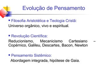 Evolução de Pensamento
 Filosofia Aristotélica e Teologia Cristã:
Universo orgânico, vivo e espiritual.
 Revolução Científica:
Reducionismo, Mecanicismo Cartesiano –
Copérnico, Galileu, Descartes, Bacon, Newton
 Pensamento Sistêmico:
Abordagem integrada, hipótese de Gaia.
 