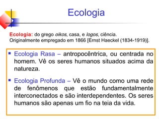 Ecologia
 Ecologia Rasa – antropocêntrica, ou centrada no
homem. Vê os seres humanos situados acima da
natureza.
 Ecologia Profunda – Vê o mundo como uma rede
de fenômenos que estão fundamentalmente
interconectados e são interdependentes. Os seres
humanos são apenas um fio na teia da vida.
Ecologia: do grego oikos, casa, e logos, ciência.
Originalmente empregado em 1866 [Ernst Haeckel (1834-1919)].
 