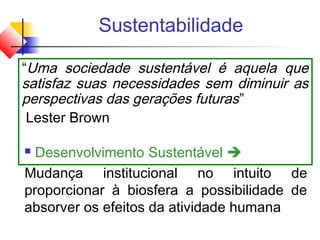 Sustentabilidade
“Uma sociedade sustentável é aquela que
satisfaz suas necessidades sem diminuir as
perspectivas das gerações futuras”
Lester Brown
 Desenvolvimento Sustentável 
Mudança institucional no intuito de
proporcionar à biosfera a possibilidade de
absorver os efeitos da atividade humana
 