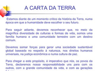 A CARTA DA TERRA
Estamos diante de um momento crítico da história da Terra, numa
época em que a humanidade deve escolher o seu futuro.
Para seguir adiante, devemos reconhecer que, no meio da
magnífica diversidade de culturas e formas de vida, somos uma
família humana e uma comunidade terrestre com um destino
comum.
Devemos somar forças para gerar uma sociedade sustentável
global baseada no respeito à natureza, nos direitos humanos
universais, na justiça econômica e numa cultura de paz.
Para chegar a este propósito, é imperativo que nós, os povos da
Terra, declaremos nossa responsabilidade uns para com os
outros, com a grande comunidade da vida, e com as gerações
 