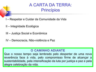 A CARTA DA TERRA:
Princípios
I – Respeitar e Cuidar da Comunidade da Vida
II – Integridade Ecológica
III – Justiça Social e Econômica
IV – Democracia, Não-violência e Paz
O CAMINHO ADIANTE
Que o nosso tempo seja lembrado pelo despertar de uma nova
reverência face à vida, pelo compromisso firme de alcançar a
sustentabilidade, pela intensificação da luta por justiça e paz e pela
alegre celebração da vida.
 