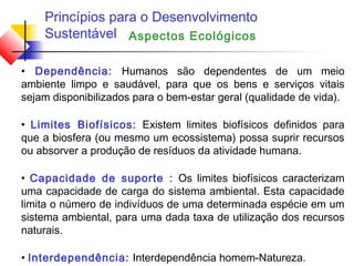 Princípios para o Desenvolvimento
Sustentável
• Dependência: Humanos são dependentes de um meio
ambiente limpo e saudável, para que os bens e serviços vitais
sejam disponibilizados para o bem-estar geral (qualidade de vida).
• Limites Biofísicos: Existem limites biofísicos definidos para
que a biosfera (ou mesmo um ecossistema) possa suprir recursos
ou absorver a produção de resíduos da atividade humana.
• Capacidade de suporte : Os limites biofísicos caracterizam
uma capacidade de carga do sistema ambiental. Esta capacidade
limita o número de indivíduos de uma determinada espécie em um
sistema ambiental, para uma dada taxa de utilização dos recursos
naturais.
• Interdependência: Interdependência homem-Natureza.
Aspectos Ecológicos
 