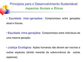 Princípios para o Desenvolvimento Sustentável
Aspectos Sociais e Éticos
• Equidade inter-gerações: Compromisso entre gerações
atual e futuras.
• Equidade intra-gerações: Compromisso entre indivíduos de
uma mesma geração.
• Justiça Ecológica: Ações humanas não devem ser nocivas a
outras espécies (direito inerente da sobrevivência de outras
espécies).
 