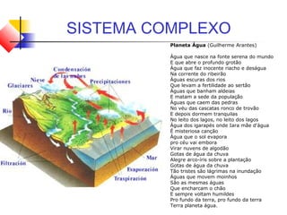 SISTEMA COMPLEXO
Planeta Água (Guilherme Arantes)
Água que nasce na fonte serena do mundo
E que abre o profundo grotão
Água que faz inocente riacho e deságua
Na corrente do ribeirão
Águas escuras dos rios
Que levam a fertilidade ao sertão
Águas que banham aldeias
E matam a sede da população
Águas que caem das pedras
No véu das cascatas ronco de trovão
E depois dormem tranquilas
No leito dos lagos, no leito dos lagos
Água dos igarapés onde Iara mãe d'água
É misteriosa canção
Água que o sol evapora
pro céu vai embora
Virar nuvens de algodão
Gotas de água da chuva
Alegre arco-íris sobre a plantação
Gotas de água da chuva
Tão tristes são lágrimas na inundação
Águas que movem moinhos
São as mesmas águas
Que encharcam o chão
E sempre voltam humildes
Pro fundo da terra, pro fundo da terra
Terra planeta água.
 