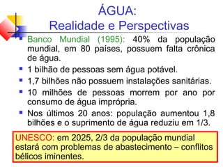 ÁGUA:
Realidade e Perspectivas
 Banco Mundial (1995): 40% da população
mundial, em 80 países, possuem falta crônica
de água.
 1 bilhão de pessoas sem água potável.
 1,7 bilhões não possuem instalações sanitárias.
 10 milhões de pessoas morrem por ano por
consumo de água imprópria.
 Nos últimos 20 anos: população aumentou 1,8
bilhões e o suprimento de água reduziu em 1/3.
UNESCO: em 2025, 2/3 da população mundial
estará com problemas de abastecimento – conflitos
bélicos iminentes.
 
