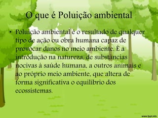 O que é Poluição ambiental
• Poluição ambiental é o resultado de qualquer
tipo de ação ou obra humana capaz de
provocar danos no meio ambiente. É a
introdução na natureza, de substâncias
nocivas à saúde humana, a outros animais e
ao próprio meio ambiente, que altera de
forma significativa o equilíbrio dos
ecossistemas.
 