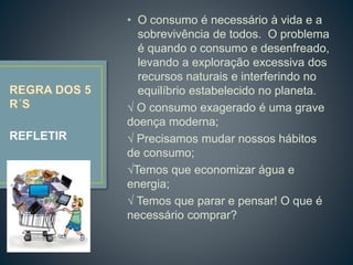 • O consumo é necessário à vida e a
sobrevivência de todos. O problema
é quando o consumo e desenfreado,
levando a exploração excessiva dos
recursos naturais e interferindo no
equilíbrio estabelecido no planeta.
√ O consumo exagerado é uma grave
doença moderna;
√ Precisamos mudar nossos hábitos
de consumo;
√Temos que economizar água e
energia;
√ Temos que parar e pensar! O que é
necessário comprar?
REFLETIR
 