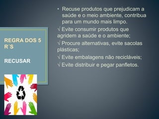 • Recuse produtos que prejudicam a
saúde e o meio ambiente, contribua
para um mundo mais limpo.
√ Evite consumir produtos que
agridem a saúde e o ambiente;
√ Procure alternativas, evite sacolas
plásticas;
√ Evite embalagens não recicláveis;
√ Evite distribuir e pegar panfletos.
RECUSAR
 