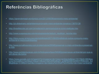 • https://aprendereagir.wordpress.com/2012/08/08/seminario-meio-ambiente/
• http://pt.slideshare.net/arletemeyer/projeto-meio-ambiente-construo-13670138
• http://brasilescola.uol.com.br/redacao/o-seminarioque-e-como-realizalo.htm
• http://www.suapesquisa.com/ecologiasaude/reduzir_reutilizar_reciclar.htm
• http://blog.pucsp.br/educasustentabilidade/2011/08/20/refletindo-sobre-consumo-meio-
ambiente-e-responsabilidades/
• http://www.jornalboavista.com.br/site/noticia/29346/preservar-o-meio-ambiente-e-preservar-
a-vida
• http://www.portaleducacao.com.br/biologia/artigos/54046/preservacao-ambiental-por-que-e-
um-dever-de-todos
• https://www.google.com.br/search?q=imagens+do+meio+ambiente&biw=1517&bih=683&so
urce=lnms&tbm=isch&sa=X&sqi=2&ved=0ahUKEwiKwO_yn9jPAhWEGZAKHYfKBxQQ_AU
IBigB&dpr=0.9#tbm=isch&q=imagens+de+destrui%C3%A7%C3%A3o+do+meio+ambiente
 