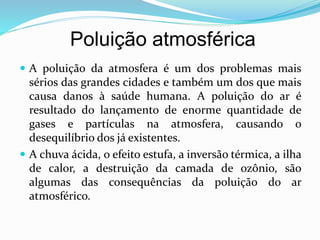 Poluição atmosférica
 A poluição da atmosfera é um dos problemas mais
sérios das grandes cidades e também um dos que mais
causa danos à saúde humana. A poluição do ar é
resultado do lançamento de enorme quantidade de
gases e partículas na atmosfera, causando o
desequilíbrio dos já existentes.
 A chuva ácida, o efeito estufa, a inversão térmica, a ilha
de calor, a destruição da camada de ozônio, são
algumas das consequências da poluição do ar
atmosférico.
 